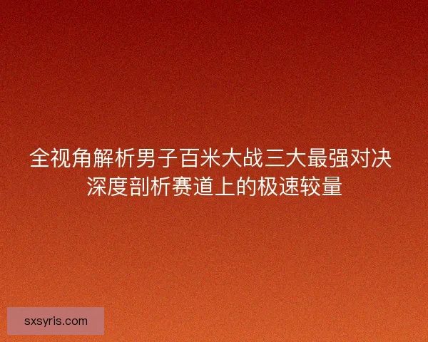 全视角解析男子百米大战三大最强对决 深度剖析赛道上的极速较量