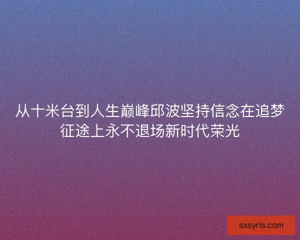 从十米台到人生巅峰邱波坚持信念在追梦征途上永不退场新时代荣光