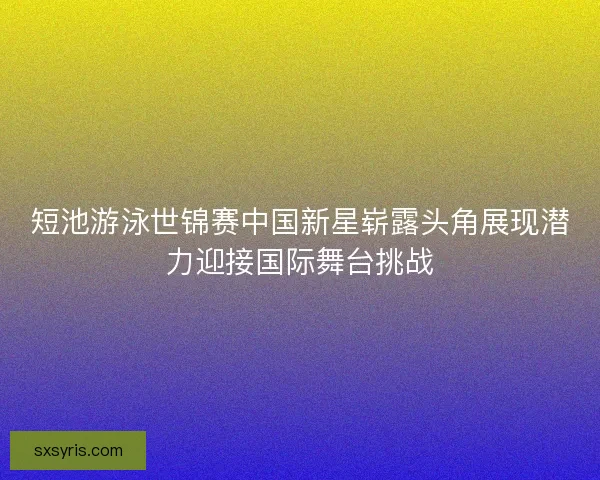 短池游泳世锦赛中国新星崭露头角展现潜力迎接国际舞台挑战