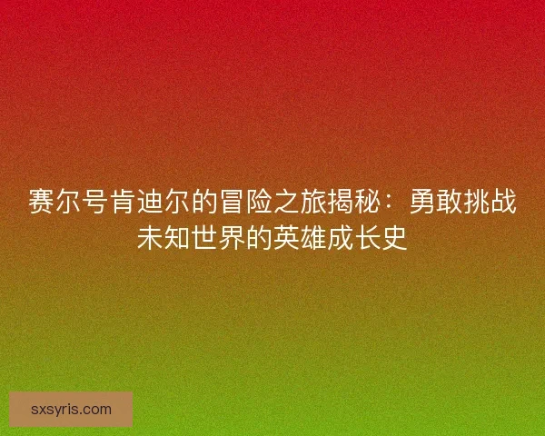 赛尔号肯迪尔的冒险之旅揭秘：勇敢挑战未知世界的英雄成长史