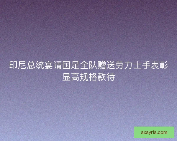 印尼总统宴请国足全队赠送劳力士手表彰显高规格款待