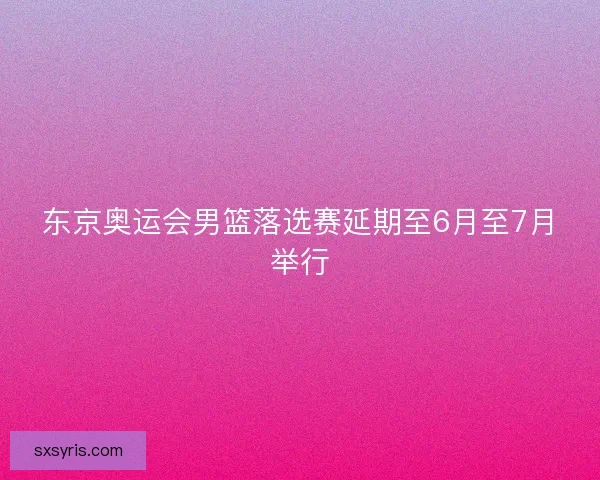 东京奥运会男篮落选赛延期至6月至7月举行