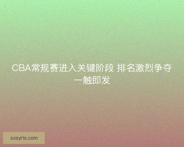 CBA常规赛进入关键阶段 排名激烈争夺一触即发