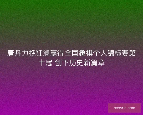 唐丹力挽狂澜赢得全国象棋个人锦标赛第十冠 创下历史新篇章